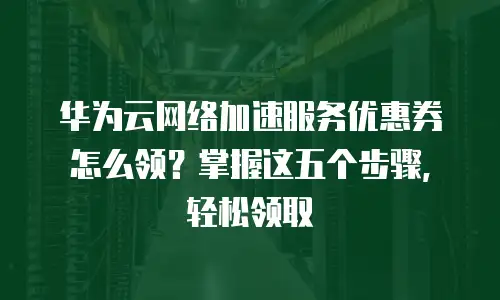 华为云网络加速服务优惠券怎么领？掌握这五个步骤，轻松领取