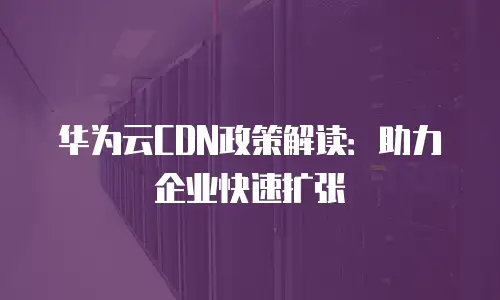 华为云CDN政策解读：助力企业快速扩张