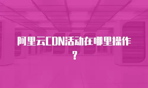 阿里云CDN活动在哪里操作？