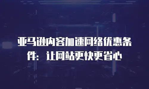 亚马逊内容加速网络优惠条件：让网站更快更省心