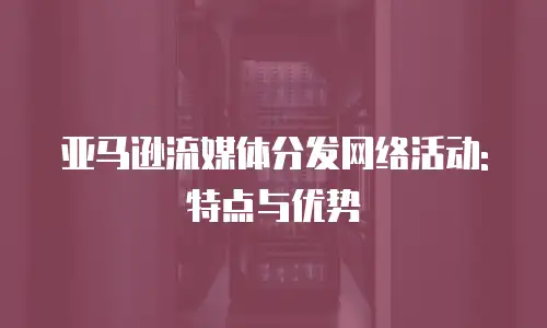 亚马逊流媒体分发网络活动: 特点与优势