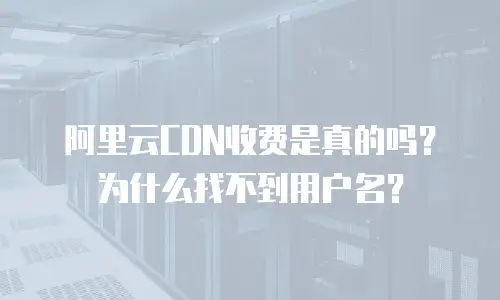 阿里云CDN收费是真的吗？为什么找不到用户名？