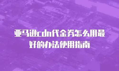 亚马逊cdn代金券怎么用最好的办法使用指南