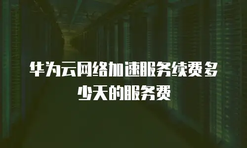华为云网络加速服务续费多少天的服务费