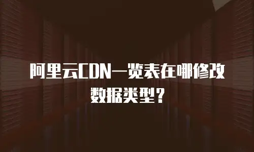 阿里云CDN一览表在哪修改数据类型？