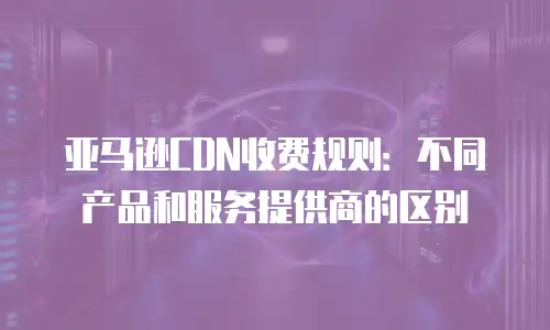亚马逊CDN收费规则：不同产品和服务提供商的区别
