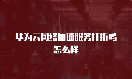 华为云网络加速服务打折吗怎么样