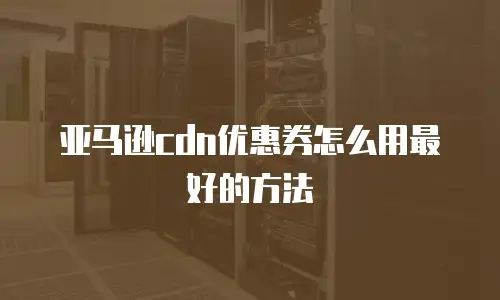 亚马逊cdn优惠券怎么用最好的方法