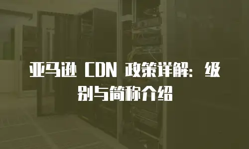 亚马逊 CDN 政策详解：级别与简称介绍