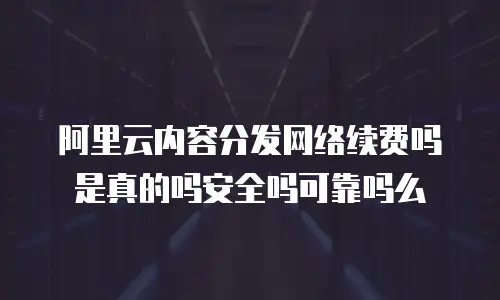 阿里云内容分发网络续费吗是真的吗安全吗可靠吗么