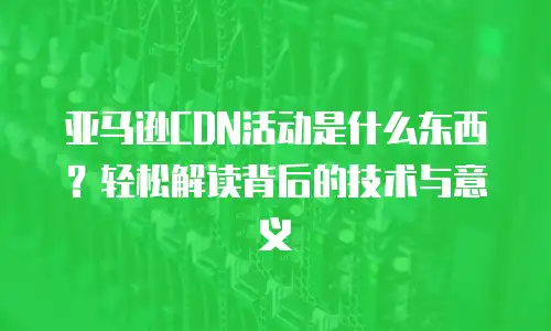 亚马逊CDN活动是什么东西？轻松解读背后的技术与意义