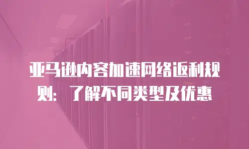 亚马逊内容加速网络返利规则：了解不同类型及优惠