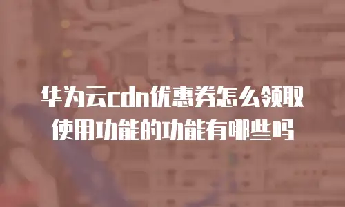华为云cdn优惠券怎么领取使用功能的功能有哪些吗