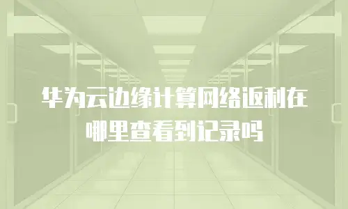华为云边缘计算网络返利在哪里查看到记录吗