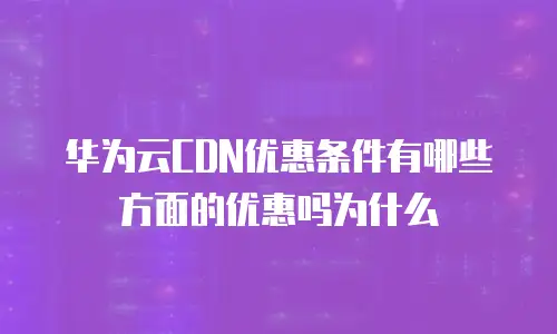 华为云CDN优惠条件有哪些方面的优惠吗为什么