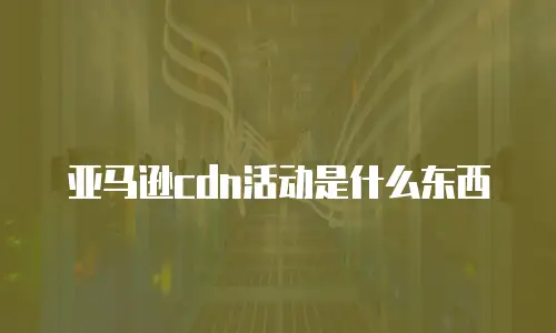 亚马逊cdn活动是什么东西