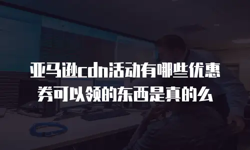 亚马逊cdn活动有哪些优惠券可以领的东西是真的么