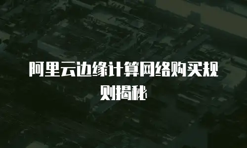阿里云边缘计算网络购买规则揭秘
