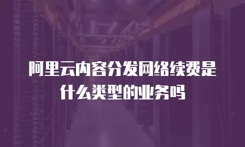 阿里云内容分发网络续费是什么类型的业务吗