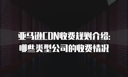 亚马逊CDN收费规则介绍：哪些类型公司的收费情况