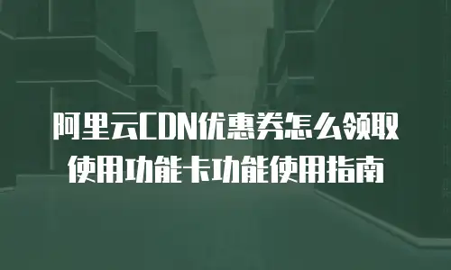 阿里云CDN优惠券怎么领取使用功能卡功能使用指南