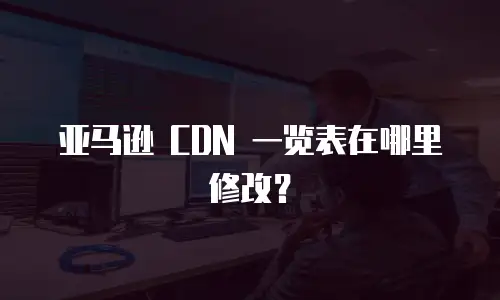 亚马逊 CDN 一览表在哪里修改？