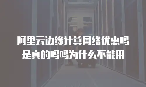 阿里云边缘计算网络优惠吗是真的吗吗为什么不能用