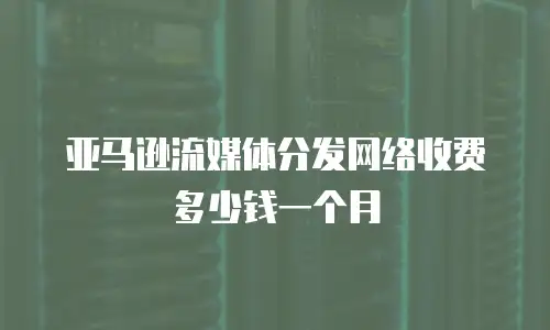亚马逊流媒体分发网络收费多少钱一个月