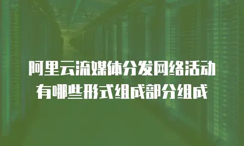 阿里云流媒体分发网络活动有哪些形式组成部分组成
