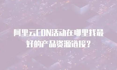 阿里云CDN活动在哪里找最好的产品资源链接？