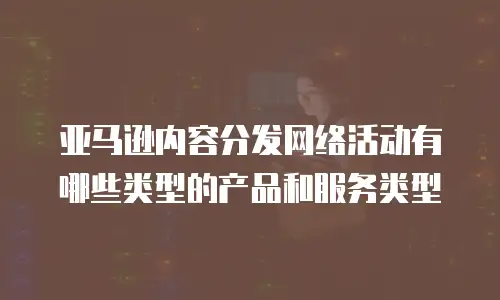 亚马逊内容分发网络活动有哪些类型的产品和服务类型