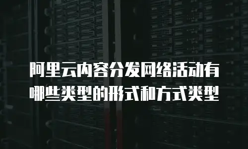 阿里云内容分发网络活动有哪些类型的形式和方式类型