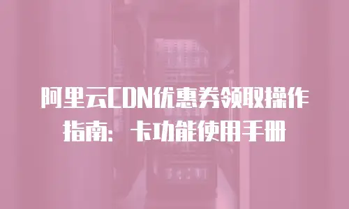 阿里云CDN优惠券领取操作指南：卡功能使用手册