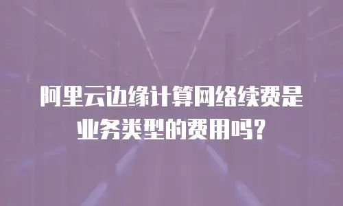 阿里云边缘计算网络续费是业务类型的费用吗？