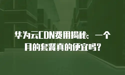 华为云CDN费用揭秘：一个月的套餐真的便宜吗？