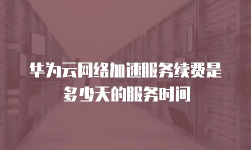 华为云网络加速服务续费是多少天的服务时间