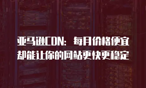 亚马逊CDN：每月价格便宜却能让你的网站更快更稳定