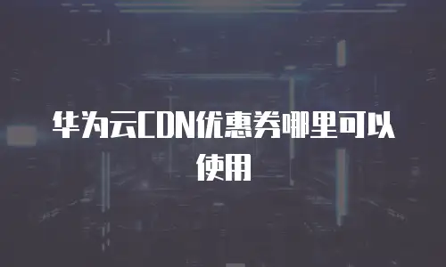 华为云CDN优惠券哪里可以使用