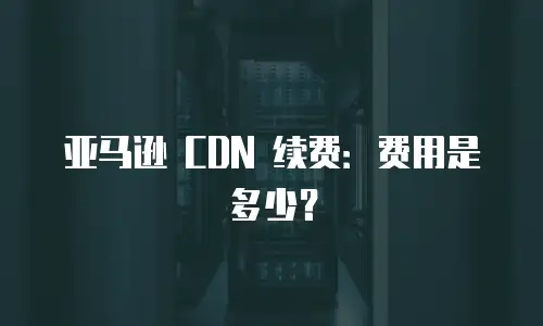 亚马逊 CDN 续费：费用是多少？