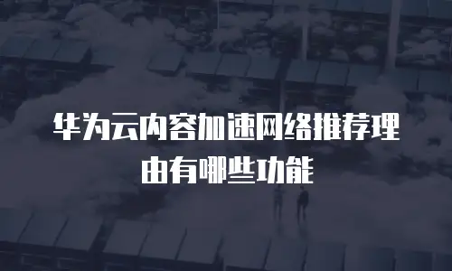 华为云内容加速网络推荐理由有哪些功能