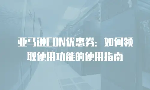 亚马逊CDN优惠券：如何领取使用功能的使用指南
