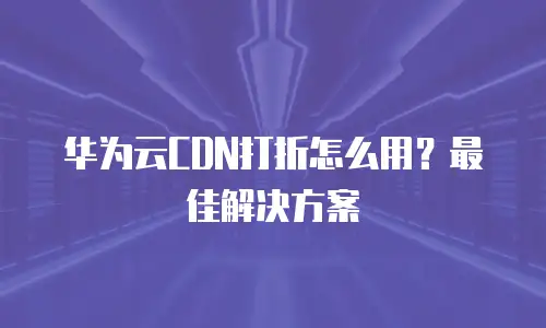 华为云CDN打折怎么用？最佳解决方案