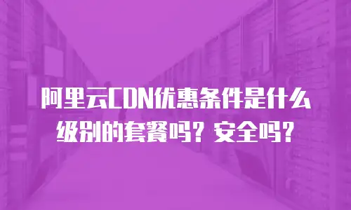 阿里云CDN优惠条件是什么级别的套餐吗？安全吗？