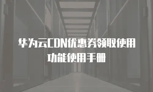 华为云CDN优惠券领取使用功能使用手册