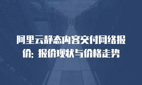阿里云静态内容交付网络报价: 报价现状与价格走势