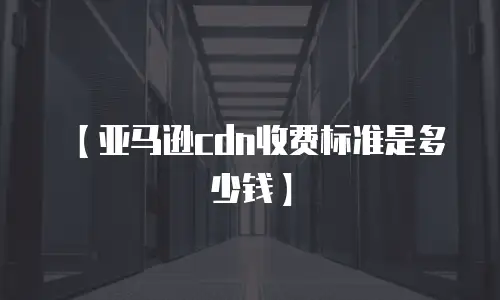 【亚马逊cdn收费标准是多少钱】