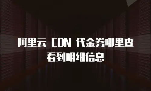 阿里云 CDN 代金券哪里查看到明细信息