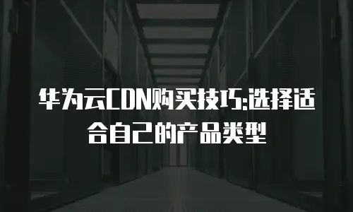 华为云CDN购买技巧:选择适合自己的产品类型