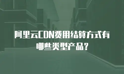 阿里云CDN费用结算方式有哪些类型产品？