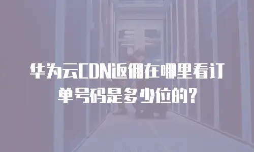 华为云CDN返佣在哪里看订单号码是多少位的？